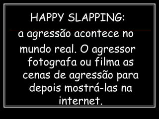 HAPPY SLAPPING:
a agressão acontece no
mundo real. O agressor
fotografa ou filma as
cenas de agressão para
depois mostrá-las na
internet.
 