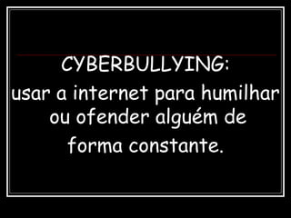 CYBERBULLYING:
usar a internet para humilhar
ou ofender alguém de
forma constante.
 