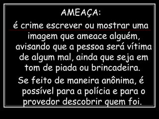 AMEAÇA:
é crime escrever ou mostrar uma
imagem que ameace alguém,
avisando que a pessoa será vítima
de algum mal, ainda que seja em
tom de piada ou brincadeira.
Se feito de maneira anônima, é
possível para a polícia e para o
provedor descobrir quem foi.
 