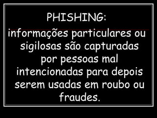 PHISHING:
informações particulares ou
sigilosas são capturadas
por pessoas mal
intencionadas para depois
serem usadas em roubo ou
fraudes.
 
