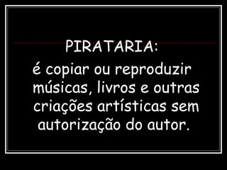 PIRATARIA:
é copiar ou reproduzir
músicas, livros e outras
criações artísticas sem
autorização do autor.
 