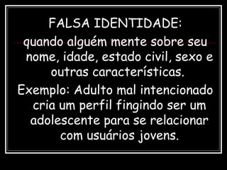 FALSA IDENTIDADE:
quando alguém mente sobre seu
nome, idade, estado civil, sexo e
outras características.
Exemplo: Adulto mal intencionado
cria um perfil fingindo ser um
adolescente para se relacionar
com usuários jovens.
 