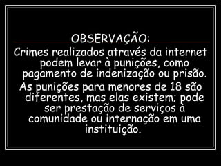 OBSERVAÇÃO:
Crimes realizados através da internet
podem levar à punições, como
pagamento de indenização ou prisão.
As punições para menores de 18 são
diferentes, mas elas existem; pode
ser prestação de serviços à
comunidade ou internação em uma
instituição.
 