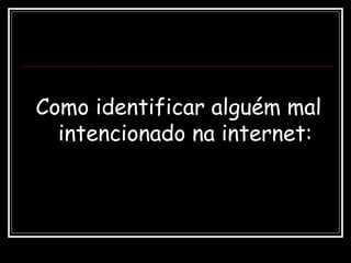 Como identificar alguém mal
intencionado na internet:
 