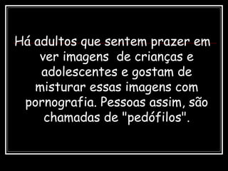 Há adultos que sentem prazer em
ver imagens de crianças e
adolescentes e gostam de
misturar essas imagens com
pornografia. Pessoas assim, são
chamadas de "pedófilos".
 