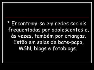 * Encontram-se em redes sociais
frequentadas por adolescentes e,
às vezes, também por crianças.
Estão em salas de bate-papo,
MSN, blogs e fotoblogs.
 