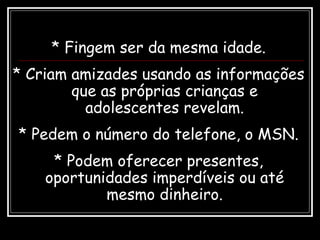 * Fingem ser da mesma idade.
* Criam amizades usando as informações
que as próprias crianças e
adolescentes revelam.
* Pedem o número do telefone, o MSN.
* Podem oferecer presentes,
oportunidades imperdíveis ou até
mesmo dinheiro.
 