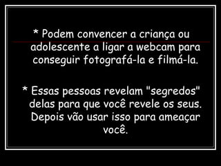 * Podem convencer a criança ou
adolescente a ligar a webcam para
conseguir fotografá-la e filmá-la.
* Essas pessoas revelam "segredos"
delas para que você revele os seus.
Depois vão usar isso para ameaçar
você.
 