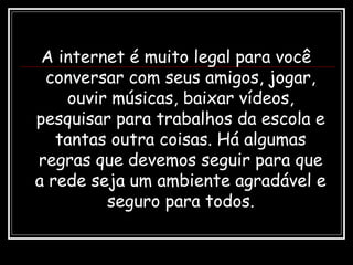 A internet é muito legal para você
conversar com seus amigos, jogar,
ouvir músicas, baixar vídeos,
pesquisar para trabalhos da escola e
tantas outra coisas. Há algumas
regras que devemos seguir para que
a rede seja um ambiente agradável e
seguro para todos.
 