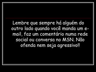 Lembre que sempre há alguém do
outro lado quando você manda um e-
mail, faz um comentário numa rede
social ou conversa no MSN. Não
ofenda nem seja agressivo!!
 