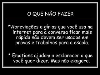 O QUE NÃO FAZER
*Abreviações e gírias que você usa na
internet para a conversa ficar mais
rápida não devem ser usados em
provas e trabalhos para a escola.
* Emotions ajudam a esclarecer o que
você quer dizer. Mas não exagere.
 
