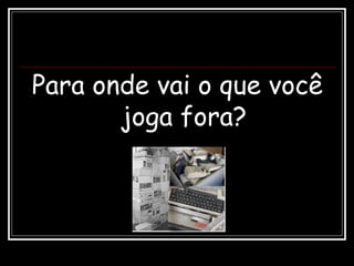 Para onde vai o que você
joga fora?
 