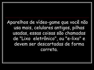 Aparelhos de vídeo-game que você não
usa mais, celulares antigos, pilhas
usadas, essas coisas são chamadas
de "Lixo eletrônico", ou "e-lixo" e
devem ser descartadas de forma
correta.
 