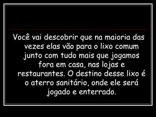 Você vai descobrir que na maioria das
vezes elas vão para o lixo comum
junto com tudo mais que jogamos
fora em casa, nas lojas e
restaurantes. O destino desse lixo é
o aterro sanitário, onde ele será
jogado e enterrado.
 