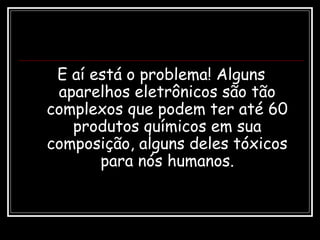 E aí está o problema! Alguns
aparelhos eletrônicos são tão
complexos que podem ter até 60
produtos químicos em sua
composição, alguns deles tóxicos
para nós humanos.
 