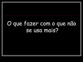 O que fazer com o que não
se usa mais?
 
