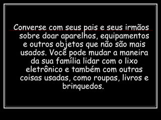 Converse com seus pais e seus irmãos
sobre doar aparelhos, equipamentos
e outros objetos que não são mais
usados. Você pode mudar a maneira
da sua família lidar com o lixo
eletrônico e também com outras
coisas usadas, como roupas, livros e
brinquedos.
 