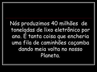 Nós produzimos 40 milhões de
toneladas de lixo eletrônico por
ano. É tanta coisa que encheria
uma fila de caminhões caçamba
dando meia volta no nosso
Planeta.
 
