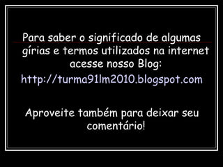 Para saber o significado de algumas
gírias e termos utilizados na internet
acesse nosso Blog:
http://turma91lm2010.blogspot.com
Aproveite também para deixar seu
comentário!
 