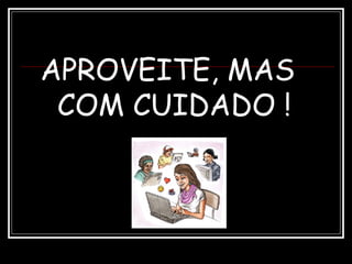 APROVEITE, MAS
COM CUIDADO !
 