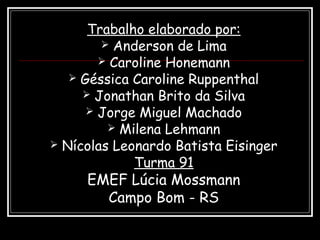 Trabalho elaborado por:
 Anderson de Lima
 Caroline Honemann
 Géssica Caroline Ruppenthal
 Jonathan Brito da Silva
 Jorge Miguel Machado
 Milena Lehmann
 Nícolas Leonardo Batista Eisinger
Turma 91
EMEF Lúcia Mossmann
Campo Bom - RS
 