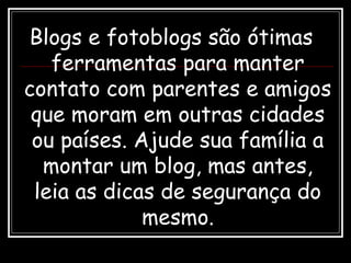 Blogs e fotoblogs são ótimas
ferramentas para manter
contato com parentes e amigos
que moram em outras cidades
ou países. Ajude sua família a
montar um blog, mas antes,
leia as dicas de segurança do
mesmo.
 