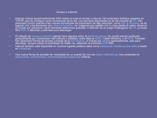 Acceso a Internet  Internet incluye aproximadamente 5000 redes en todo el mundo y más de 100 protocolos distintos basados en TCP/IP, que se configura como el protocolo de la red. Los servicios disponibles en la red mundial de  PC , han avanzado mucho gracias a las nuevas tecnologías de transmisión de alta velocidad, como  DSL  y  Wireless , se ha logrado unir a las personas con  videoconferencia , ver imágenes por satélite (ver tu casa desde el cielo), observar el mundo por webcams, hacer llamadas telefónicas gratuitas, o disfrutar de un juego multijugador en  3D , un buen libro  PDF , o álbumes y películas para descargar. El método de  acceso a Internet  vigente hace algunos años, la  telefonía básica , ha venido siendo sustituida gradualmente por conexiones más veloces y estables, entre ellas el  ADSL , Cable Módems, o el  RDSI . También han aparecido formas de acceso a través de la  red eléctrica , e incluso por  satélite  (generalmente, sólo para descarga, aunque existe la posibilidad de doble vía, utilizando el protócolo  DVB -RS). Internet también está disponible en muchos lugares públicos tales como  bibliotecas ,  hoteles  o  cibercafés  y hasta en  shoppings .  Una nueva forma de acceder sin necesidad de un puesto fijo son las  redes inalámbricas , hoy presentes en  aeropuertos ,  subterráneos ,  universidades  o  poblaciones  enteras.  