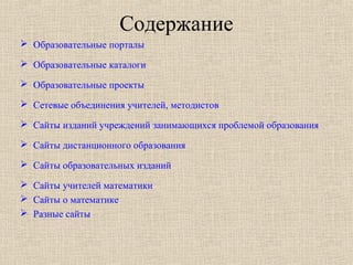 Содержание
 Образовательные порталы
 Образовательные каталоги
 Образовательные проекты
 Сетевые объединения учителей, методистов
 Сайты изданий учреждений занимающихся проблемой образования
 Сайты дистанционного образования
 Сайты образовательных изданий
 Сайты учителей математики
 Сайты о математике
 Разные сайты
 
