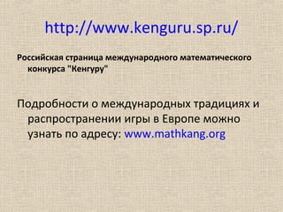 http://www.kenguru.sp.ru/
Российская страница международного математического
конкурса "Кенгуру"
Подробности о международных традициях и
распространении игры в Европе можно
узнать по адресу: www.mathkang.org
 