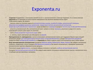 Exponenta.ru
• Студентам Поздравляем с окончанием зимней сессии и с началом весеннего семестра! Надеемся, что в новом семестре
Exponenta.ru по-прежнему останется вашим помощником при решении математических задач!
Чтобы решить задачу, Вы можете:
• -поискать свою или похожую задачу по математическому анализу, линейной алгебре, аналитической геометрии,
обыкновенным дифференциальным уравнениям, теории вероятностей, вычислительной математике,
теории функций комплексного переменного среди разобранных примеров (в разделе Internet-класс по Высшей Математике);
• -запустить установленный у Вас математический пакет, выбрать в списке примеров, решенных в среде этого пакета,
подходящий и решить свою задачу по аналогии;
• -найти в банке решенных студенческих задач свою;
• -и, наконец, задать свой вопрос для обсуждения на форуме.
• Преподавателям Вы преподаватель и хотите использовать математические пакеты для поддержки Вашего курса лекций?
Посмотрите раздел для преподавателей в Internet-классе по Высшей Математике и раздел Методические разработки.
Разместите Ваши методические разработки на Exponenta.ru и Ваши студенты смогут воспользоваться ими в любое время!
• Всем заинтересованным пользователям В разделах Mathcad, Matlab, Mathematica, Maple, Statistica Вы найдете электронные
учебники, справочники, статьи. В разделе Методические разработки Вы можете ознакомиться с примерами применения
математических пакетов в образовательном процессе.
• Посмотрите раздел Другие пакеты, в котором собраны описания, в частности, учебных математических пакетов.
• В разделе Бесплатный математический Soft Вы найдете демо-версии популярных математических пакетов, электронные книги
и свободно распространяемые программы.
•
 