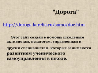 "Дорога"
http://doroga.karelia.ru/samo/doc.htm
Этот сайт создан в помощь школьным
активистам, педагогам, управленцам и
другим специалистам, которые занимаются
развитием ученического
самоуправления в школе.
 