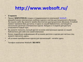http://www.websoft.ru/
• О проекте
• Проект WEBTUTOR.RU создан и поддерживается компанией WebSoft -
разработчиком электронных учебных курсов и систем дистанционного обучения.
На нашем сайте Вы можете пройти бесплатное дистанционное обучение. В любой
момент времени Вам доступны 2 курса из нашей библиотеки, состоящей из
нескольких десятков электронных курсов. Каждые 2-3 недели для доступа
открывается новый курс.
• Вы можете получить полный доступ ко всем электронным курсам из нашей
библиотеки для себя или своей компании:
• более подробную информацию об условиях доступа к курсам для частных лиц
можете прочитать здесь.
• об условия приобретения курсов для организаций - читайте здесь
•
Телефон компании WebSoft: 901-9973
 