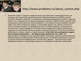http://www.problems.ru/about_system.php
• Интернет-проект «Задачи» предназначен для учителей и преподавателей, как
помощь при подготовке уроков, кружков и факультативных занятий в школе.
Система «Задачи» поможет и школьнику, заинтересовавшемуся какой-то задачей,
найти и ее, и множество похожих примеров; поможет глубже понять данную тему
и расширить свой кругозор. Хочется верить, что в нашей системе каждый сможет
найти для себя интересную задачу. В настоящее время наш проект включает в
себя в основном задачи по математике (есть и особые разделы, посвященные
лингвистике и криптографии). В системе также содержатся задачи олимпиад и
турниров по математике разного уровня и разных регионов. В систему постоянно
добавляются новые задачи и новые решения. Если у Вас есть интересная задача
или интересное решение — мы будем рады разместить их у себя. Мы
приглашаем к сотрудничеству организаторов олимпиад, кружков, руководителей
образовательных учреждений. В дальнейшем мы планируем размещать задачи и
из других областей (информатика, лингвистика, физика...) Большинство задач
приводится вместе с решениями, задачи по геометрии снабжены чертежами.
 