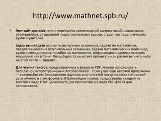 http://www.mathnet.spb.ru/
• Этот сайт для всех, кто интересуется элементарной математикой: школьников,
абитуриентов, слушателей подготовительных курсов, студентов педагогических
вузов и учителей.
Здесь вы найдете варианты выпускных экзаменов, задачи по математике,
предлагавшиеся на вступительных экзаменах, задачи математических олимпиад
вузов и методические пособия по математике, информацию о математических
мероприятиях в Санкт-Петербурге. Если хотите прочитать или разместить что-либо
на этом сайте — пишите .
Для чтения текстов, представленных в формате PDF, можно использовать
бесплатно распространяемый Acrobat Reader . Если у вас еще нет этой программы
— скачивайте ее: большинство научных книг и статей представлены в Мировой
сети именно в этом формате. В ближайших планах: представлять каждый из
текстов в виде HTML-документа для просмотра и в виде PDF-файла для
копирования.
 