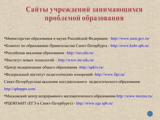 •Министерство образования и науки Российской Федерации- http://www.mon.gov.ru/
•Комитет по образованию Правительства Санкт-Петербурга - http://www.kobr.spb.ru/
•Российская академия образования –http://rao.edu.ru/
•Институт новых технологий – http://www.int-edu.ru/
•Центр модернизации общего образования -http://apkro.ru/
•Федеральный институт педагогических измерений- http://www.fipi.ru/
Санкт-Петербургская академия постдипломного педагогического образования-
http://spbappo.com/
•Московский центр непрерывного математического образования-http://www.mccme.ru/
•РЦОКОиИТ (ЕГЭ в Санкт-Петербурге) - http://www.ege.spb.ru/
 