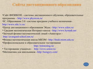 •Сайт ФИЗИКОН – системы дистанционного обучения, образовательные
программы – http://www.physicon.ru/
•IC: Образование 3.0 –система программ учебного назначения-
http://www.edu.1c.ru/
•Центр дистанционного образования Эйдос –http://www.eidos.ru/
• Средняя математическая Интернет-школа –http://www.bymath.net
•Заочный физико-математический лицей «Авангард» -
http://avangard-school.nm.ru/
•Физико-математическая школа МИЭМ –http://fmsh.miem.edu.ru/
•Профессиональное и образовательное тестирование
- http://teletesting.ru/
• Тестирование учащихся - http://www.uztest.ru/
•Математика для школьников –http://kengyry.com/
 