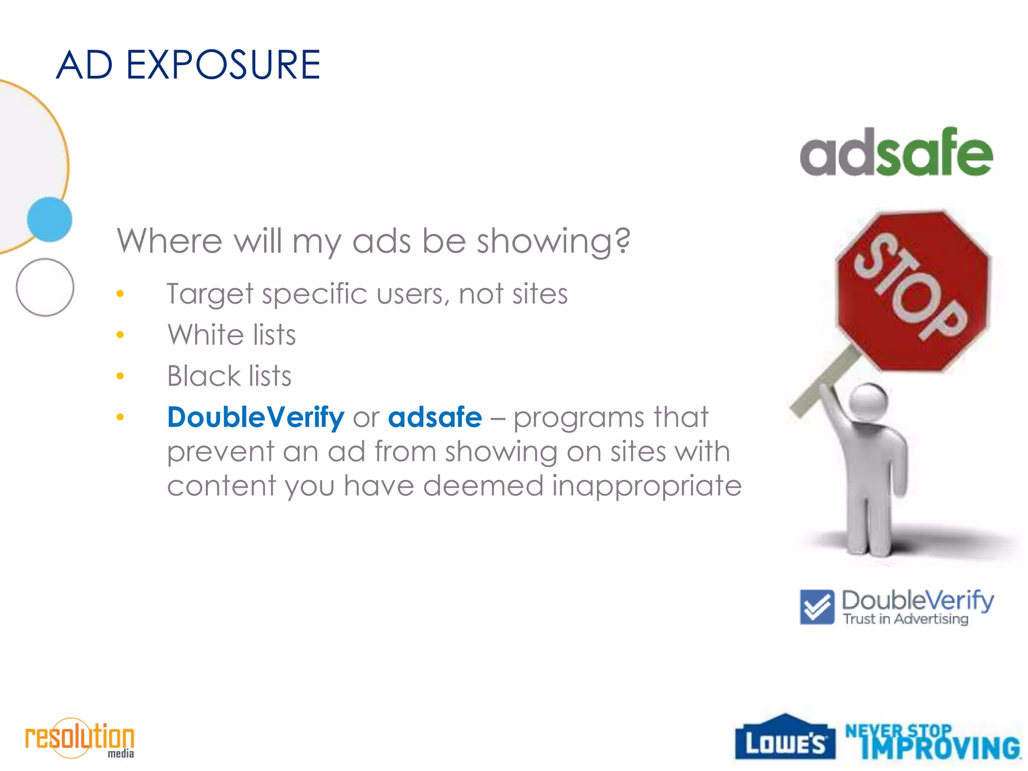 AD EXPOSURE



  Where will my ads be showing?
  •   Target specific users, not sites
  •   White lists
  •   Black lists
  •   DoubleVerify or adsafe – programs that
      prevent an ad from showing on sites with
      content you have deemed inappropriate
 