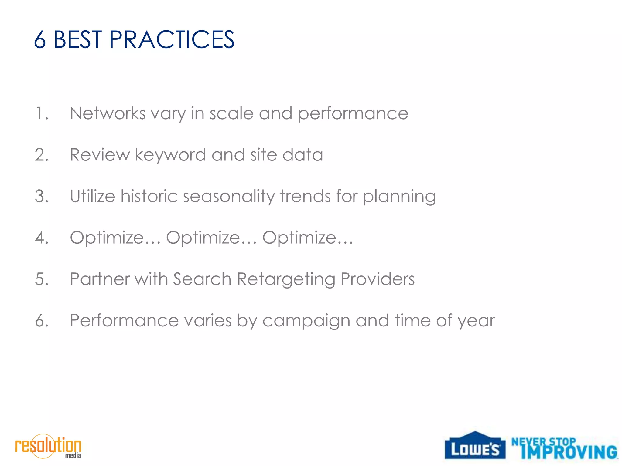 6 BEST PRACTICES

1.   Networks vary in scale and performance

2.   Review keyword and site data

3.   Utilize historic seasonality trends for planning

4.   Optimize… Optimize… Optimize…

5.   Partner with Search Retargeting Providers

6.   Performance varies by campaign and time of year
 