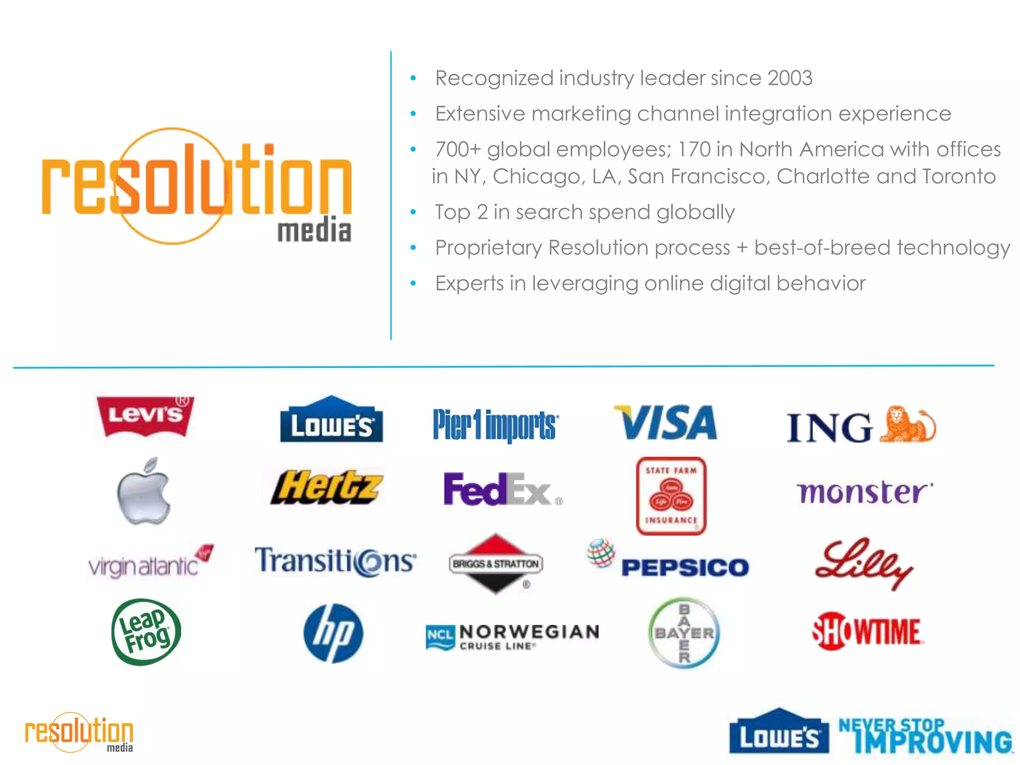 • Recognized industry leader since 2003
• Extensive marketing channel integration experience
• 700+ global employees; 170 in North America with offices
  in NY, Chicago, LA, San Francisco, Charlotte and Toronto
• Top 2 in search spend globally
• Proprietary Resolution process + best-of-breed technology
• Experts in leveraging online digital behavior
 