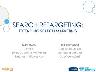SEARCH RETARGETING:
     EXTENDING SEARCH MARKETING


        Mike Ryan              Jeff Campbell
          Lowe’s             Resolution Media
Director, Online Marketing   Managing Director
mike.j.ryan-1@lowes.com       @cjeffcampbell
 
