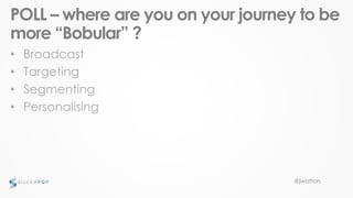 @jwatton
POLL – where are you on your journey to be
more “Bobular” ?
• Broadcast
• Targeting
• Segmenting
• Personalising
 