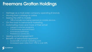 @jwatton@jwatton
Freemans Grattan Holdings
• Heritage as a mail order company operating 8 brands
• Moving from catalogs to online
• Seeing the shift to mobile
– 74% of emails now being opened on mobile devices
• On the road to behavioral marketing
• Automating more and more of their email
– Lapsed customer programs
– Cart/browse abandonment
– Anniversary/birthdays
– Preference centre etc.
• Upping social engagement
• Benefits of behavioral approach
– Saved 60% of email marketing costs
– Increased open rates from 19% to over 50%
 