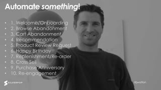 @jwatton@jwatton
Automate something!
• 1. Welcome/Onboarding
• 2. Browse Abandonment
• 3. Cart Abandonment
• 4. Recommendation
• 5. Product Review Request
• 6. Happy Birthday
• 7. Replenishment/Re-order
• 8. Cross Sell
• 9. Purchase Anniversary
• 10. Re-engagement
@jwatton
 