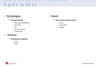 Incentivated - Mobile Specialists Technologies 5 mobile formats Enterprise Messaging (SMS, MMS etc) Mobile Internet Apps Short codes and QR codes Location marketing Services 2 consultancy offerings Creative Strategy Needs 3 key areas of client activity Acquisition After Sales / CRM mCommerce 