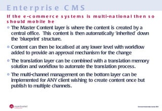 Enterprise CMS The Master Content layer is where the content is created by a central office.  This content is then automatically ‘inherited’ down the ‘blueprint’ structure. Content can then be localised at any lower level with workflow added to provide an approval mechanism for the change The translation layer can be combined with a translation memory solution and workflow to automate the translation process. The multi-channel management on the bottom layer can be implemented for ANY client wishing to create content once but publish to multiple channels. If the e-commerce systems is multi-national then so should mobile be 