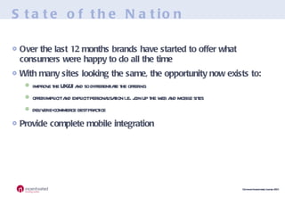State of the Nation Over the last 12 months brands have started to offer what consumers were happy to do all the time With many sites looking the same, the opportunity now exists to: improve the UX/UI and so differentiate the offering offer implicit and explicit personalisation i.e. join up the web and mobile sites deliver e-commerce best practice Provide complete mobile integration 