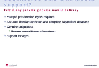 eCommerce CMS with mobile support? Multiple presentation layers required Accurate handset detection and complete capabilities database Genuine uniqueness Half to three quarters of UUs missed by Google Analytics Support for apps Few if any provide genuine mobile delivery 