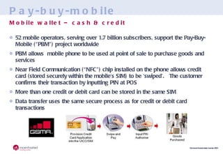 Pay-buy-mobile 52 mobile operators, serving over 1.7 billion subscribers, support the Pay-Buy-Mobile (“PBM”) project worldwide PBM allows  mobile phone to be used at point of sale to purchase goods and services Near Field Communication (“NFC”) chip installed on the phone allows credit card (stored securely within the mobile’s SIM) to be ‘swiped’.  The customer confirms their transaction by inputting PIN at POS More than one credit or debit card can be stored in the same SIM Data transfer uses the same secure process as for credit or debit card transactions Mobile wallet – cash & credit 