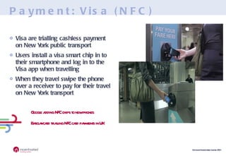 Payment: Visa (NFC) Visa are trialling cashless payment on New York public transport Users install a visa smart chip in to their smartphone and log in to the Visa app when travelling When they travel swipe the phone over a receiver to pay for their travel on New York transport Google adding NFC chips to new phones Barclaycard trialling NFC card payments in UK 