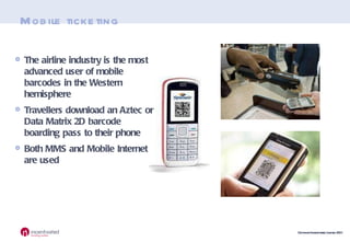 Mobile ticketing The airline industry is the most advanced user of mobile barcodes in the Western hemisphere Travellers download an Aztec or Data Matrix 2D barcode boarding pass to their phone Both MMS and Mobile Internet are used 